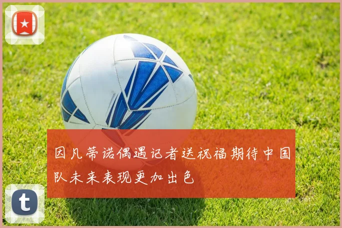 因凡蒂诺偶遇记者送祝福期待中国队未来表现更加出色