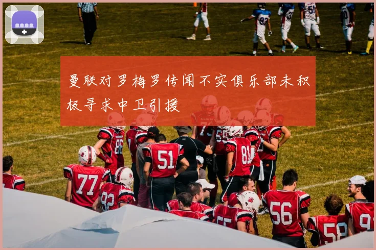 曼联对罗梅罗传闻不实俱乐部未积极寻求中卫引援