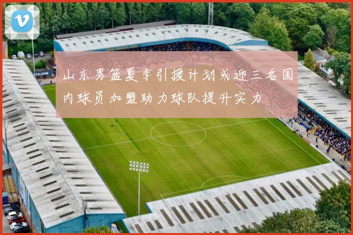 山东男篮夏季引援计划或迎三名国内球员加盟助力球队提升实力
