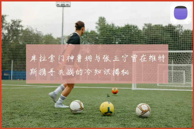 库拉索门神鲁姆与张玉宁曾在维特斯携手共战的冷知识揭秘