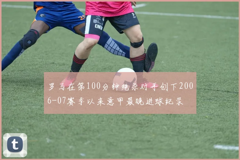 罗马在第100分钟绝杀对手创下2006-07赛季以来意甲最晚进球纪录