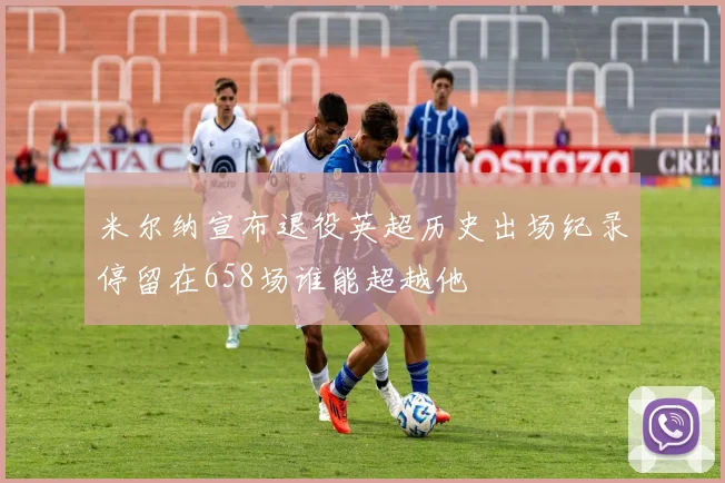 米尔纳宣布退役英超历史出场纪录停留在658场谁能超越他