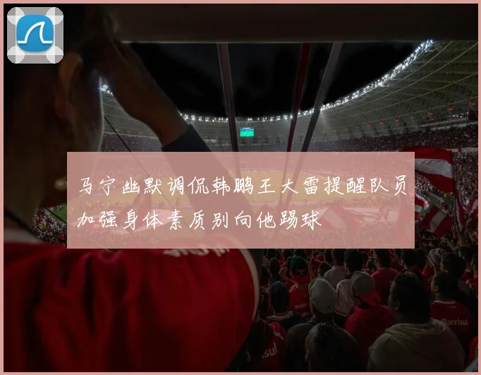 马宁幽默调侃韩鹏王大雷提醒队员加强身体素质别向他踢球
