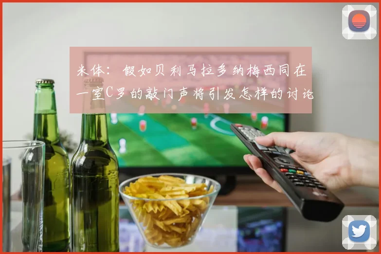 米体：假如贝利马拉多纳梅西同在一室C罗的敲门声将引发怎样的讨论