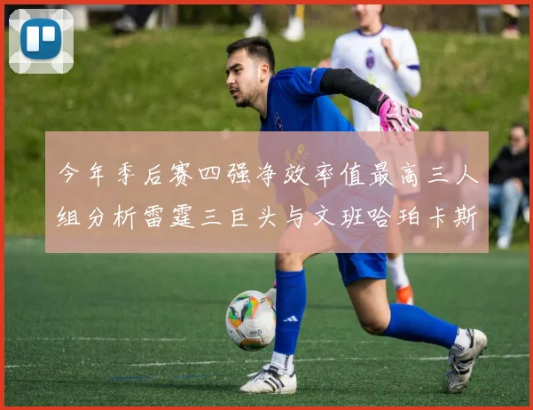 今年季后赛四强净效率值最高三人组分析雷霆三巨头与文班哈珀卡斯尔的表现对比
