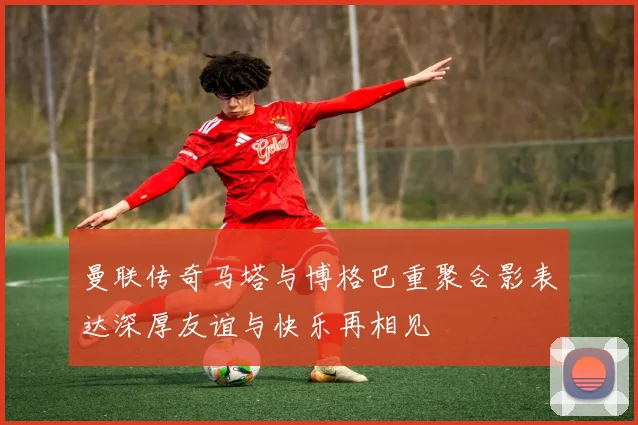 曼联传奇马塔与博格巴重聚合影表达深厚友谊与快乐再相见