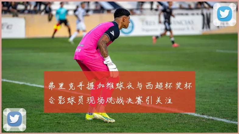 弗里克手握加维球衣与西超杯奖杯合影球员现场观战决赛引关注