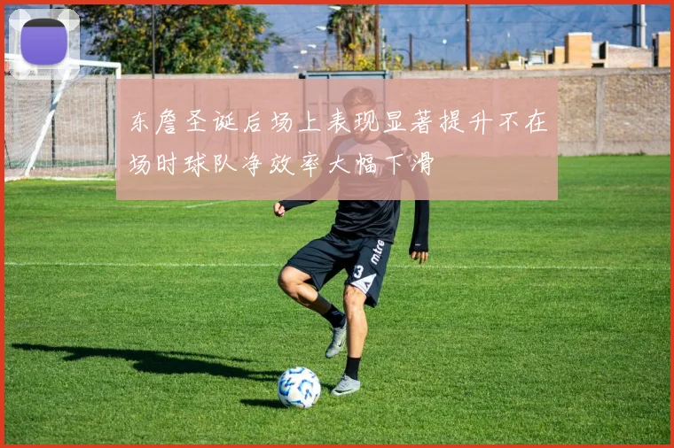 东詹圣诞后场上表现显著提升不在场时球队净效率大幅下滑