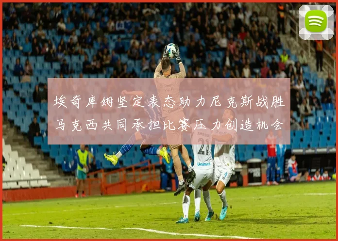 埃奇库姆坚定表态助力尼克斯战胜马克西共同承担比赛压力创造机会