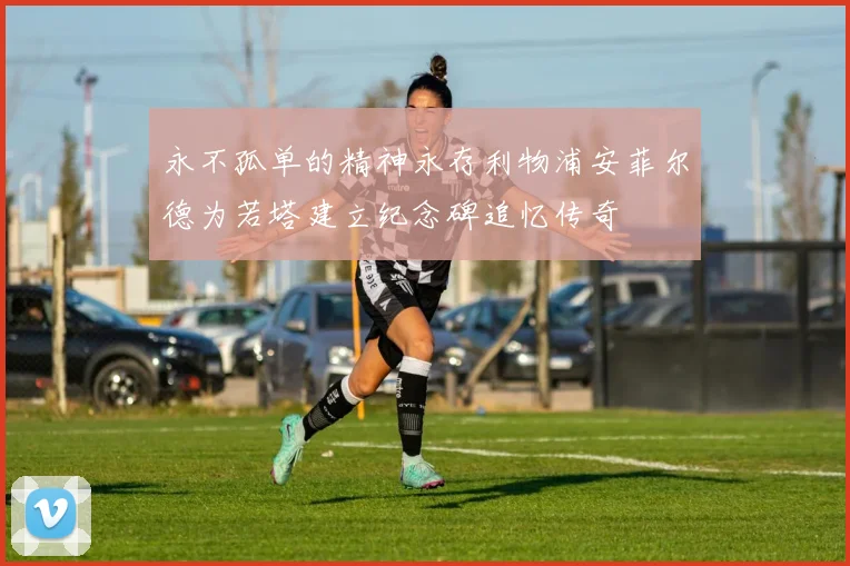 永不孤单的精神永存利物浦安菲尔德为若塔建立纪念碑追忆传奇