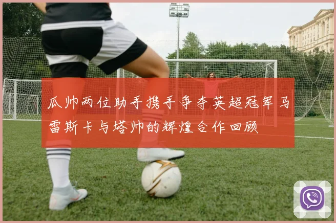 瓜帅两位助手携手争夺英超冠军马雷斯卡与塔帅的辉煌合作回顾