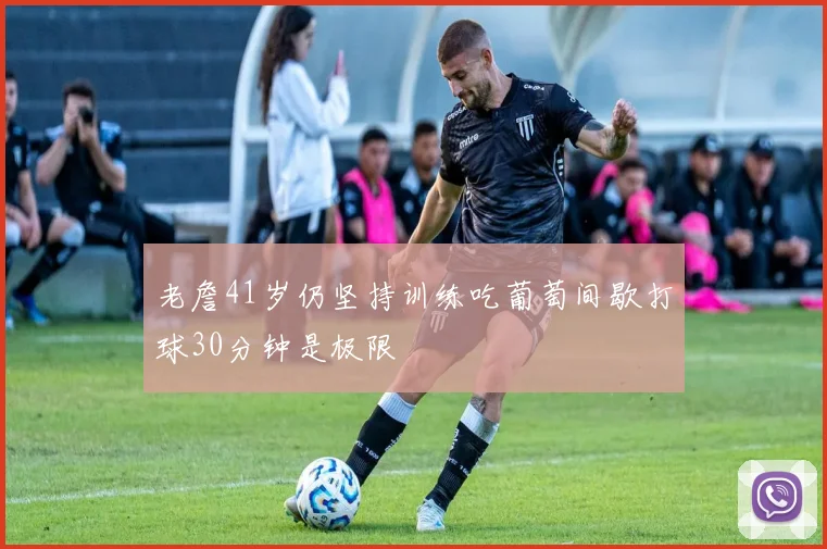 老詹41岁仍坚持训练吃葡萄间歇打球30分钟是极限