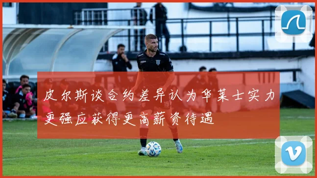 皮尔斯谈合约差异认为华莱士实力更强应获得更高薪资待遇