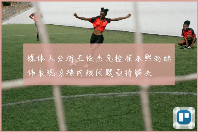 媒体人分析王俊杰免检崔永熙赵继伟表现惊艳内线问题亟待解决