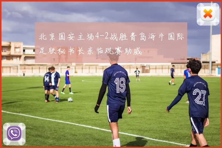 北京国安主场4-2战胜青岛海牛国际足联秘书长亲临观赛助威