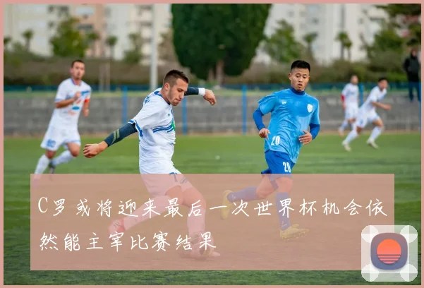 C罗或将迎来最后一次世界杯机会依然能主宰比赛结果