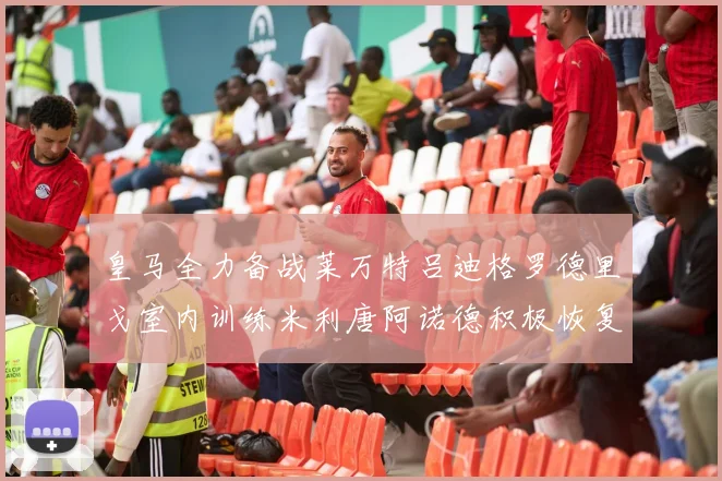 皇马全力备战莱万特吕迪格罗德里戈室内训练米利唐阿诺德积极恢复状态