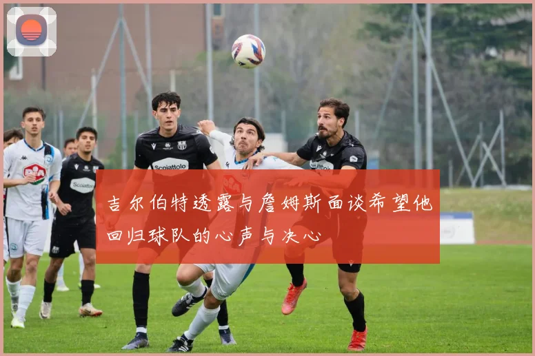 吉尔伯特透露与詹姆斯面谈希望他回归球队的心声与决心