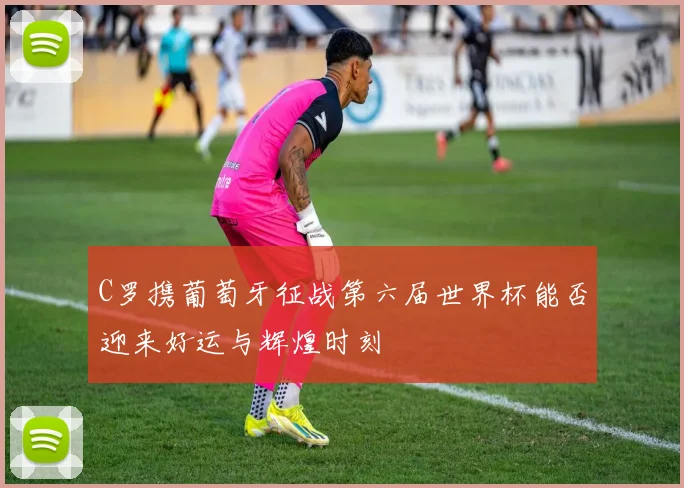 C罗携葡萄牙征战第六届世界杯能否迎来好运与辉煌时刻