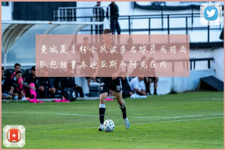 曼城夏季转会风波多名球员或将离队包括鲁本迪亚斯和阿克在内